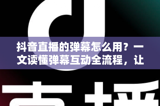 抖音直播的弹幕怎么用？一文读懂弹幕互动全流程，让你的直播间人气快速翻倍