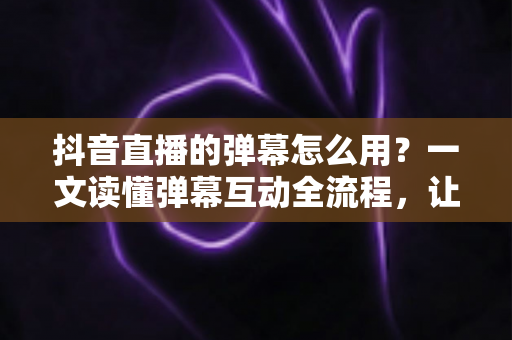 抖音直播的弹幕怎么用？一文读懂弹幕互动全流程，让你的直播间人气快速翻倍