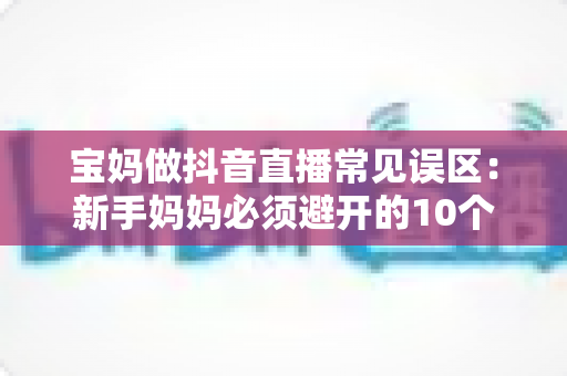 宝妈做抖音直播常见误区:新手妈妈必须避开的10个坑与实用避坑指南 宝妈做抖音直播常见误区:新手妈妈必须避开的10个坑与实用避坑指南