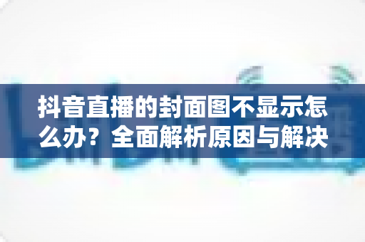 抖音直播的封面图不显示怎么办?全面解析原因与解决方法,快速恢复直播人气 抖音直播的封面图不显示怎么办?全面解析原因与解决方法,快速恢复直播人气