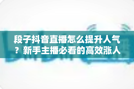 段子抖音直播怎么提升人气?新手主播必看的高效涨人气实战指南 段子抖音直播怎么提升人气?新手主播必看的高效涨人气实战指南