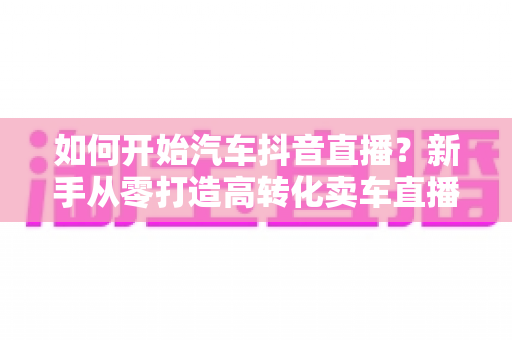 如何开始汽车抖音直播？新手从零打造高转化卖车直播间的全流程实战指南