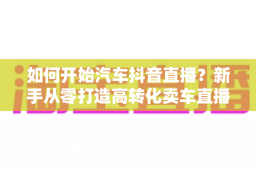 如何开始汽车抖音直播？新手从零打造高转化卖车直播间的全流程实战指南