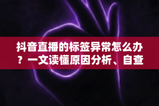 抖音直播的标签异常怎么办？一文读懂原因分析、自查方法与高效恢复技巧