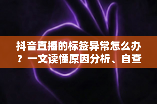 抖音直播的标签异常怎么办？一文读懂原因分析、自查方法与高效恢复技巧
