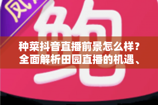 种菜抖音直播前景怎么样？全面解析田园直播的机遇、玩法与变现潜力