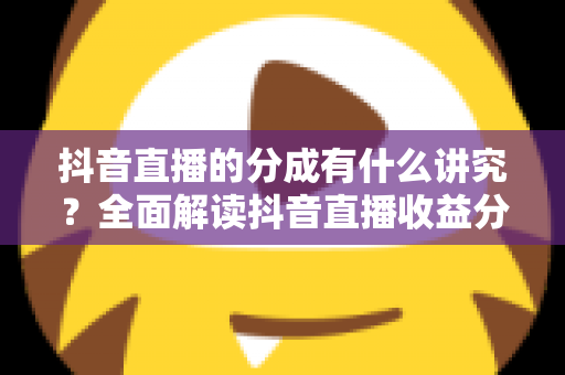 抖音直播的分成有什么讲究？全面解读抖音直播收益分成规则与赚钱技巧
