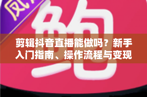剪辑抖音直播能做吗?新手入门指南、操作流程与变现路径全解析 剪辑抖音直播能做吗?新手入门指南、操作流程与变现路径全解析