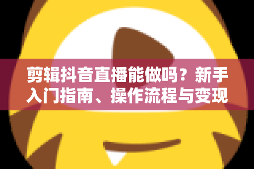剪辑抖音直播能做吗?新手入门指南、操作流程与变现路径全解析 剪辑抖音直播能做吗?新手入门指南、操作流程与变现路径全解析