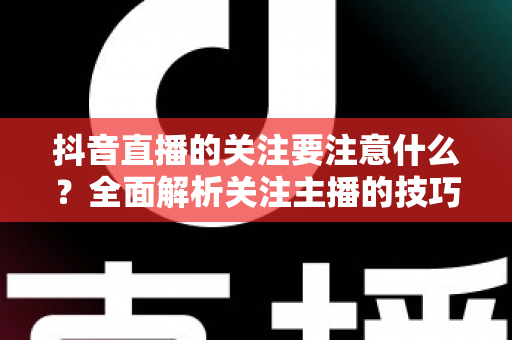 抖音直播的关注要注意什么?全面解析关注主播的技巧与避坑指南 抖音直播的关注要注意什么?全面解析关注主播的技巧与避坑指南