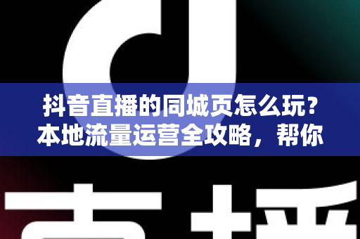 抖音直播的同城页怎么玩?本地流量运营全攻略,帮你把同城观众变成到店客人 抖音直播的同城页怎么玩?本地流量运营全攻略,帮你把同城观众变成到店客人