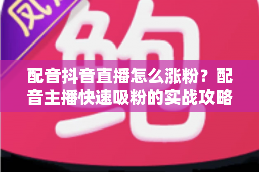 配音抖音直播怎么涨粉?配音主播快速吸粉的实战攻略与运营秘籍 配音抖音直播怎么涨粉?配音主播快速吸粉的实战攻略与运营秘籍
