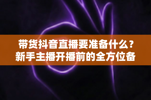 带货抖音直播要准备什么?新手主播开播前的全方位备战清单与实战指南 带货抖音直播要准备什么?新手主播开播前的全方位备战清单与实战指南