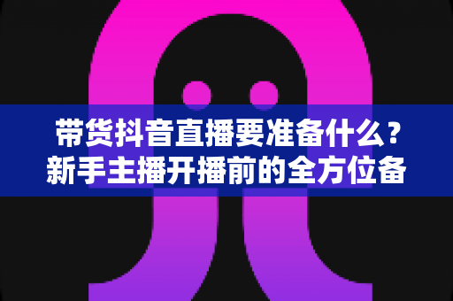 带货抖音直播要准备什么?新手主播开播前的全方位备战清单与实战指南 带货抖音直播要准备什么?新手主播开播前的全方位备战清单与实战指南