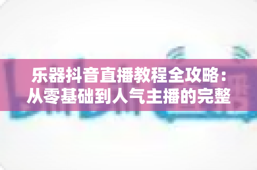 乐器抖音直播教程全攻略:从零基础到人气主播的完整实战指南 乐器抖音直播教程全攻略:从零基础到人气主播的完整实战指南