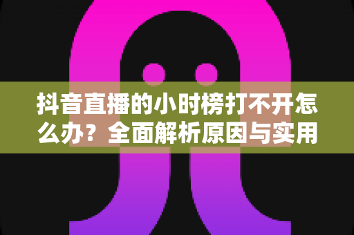 抖音直播的小时榜打不开怎么办?全面解析原因与实用解决方案 抖音直播的小时榜打不开怎么办?全面解析原因与实用解决方案
