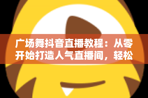 广场舞抖音直播教程:从零开始打造人气直播间,轻松涨粉变现全攻略 广场舞抖音直播教程:从零开始打造人气直播间,轻松涨粉变现全攻略