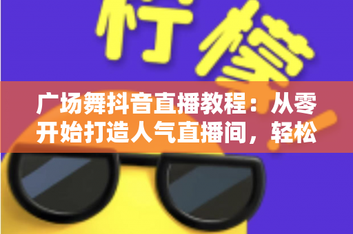 广场舞抖音直播教程:从零开始打造人气直播间,轻松涨粉变现全攻略 广场舞抖音直播教程:从零开始打造人气直播间,轻松涨粉变现全攻略