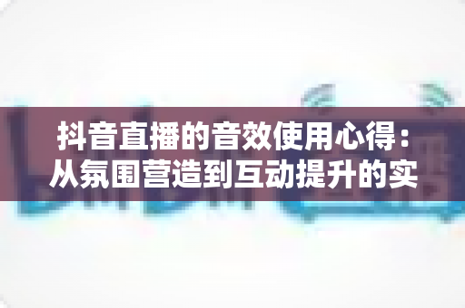 抖音直播的音效使用心得:从氛围营造到互动提升的实战秘籍,助你的直播间人气翻倍 抖音直播的音效使用心得:从氛围营造到互动提升的实战秘籍,助你的直播间人气翻倍