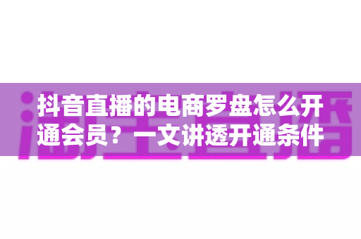 抖音直播的电商罗盘怎么开通会员？一文讲透开通条件、操作步骤与使用技巧