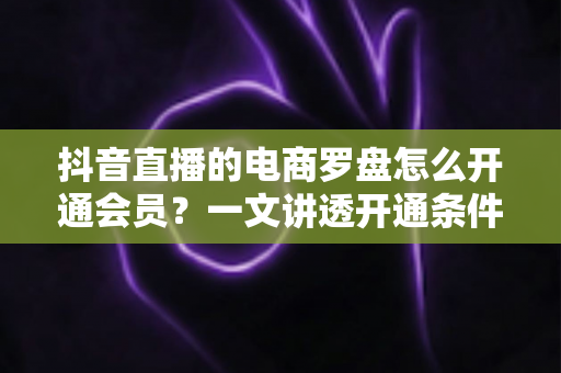 抖音直播的电商罗盘怎么开通会员？一文讲透开通条件、操作步骤与使用技巧