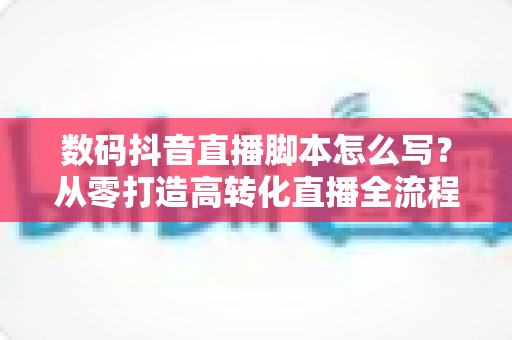 数码抖音直播脚本怎么写?从零打造高转化直播全流程指南 数码抖音直播脚本怎么写?从零打造高转化直播全流程指南