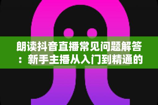 朗读抖音直播常见问题解答：新手主播从入门到精通的必备指南