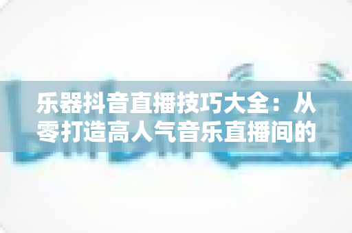 乐器抖音直播技巧大全:从零打造高人气音乐直播间的实战指南 乐器抖音直播技巧大全:从零打造高人气音乐直播间的实战指南