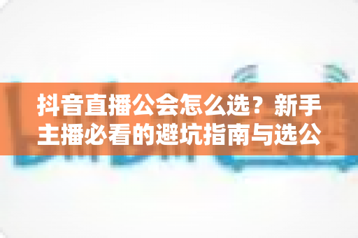 抖音直播公会怎么选?新手主播必看的避坑指南与选公会全攻略 抖音直播公会怎么选?新手主播必看的避坑指南与选公会全攻略