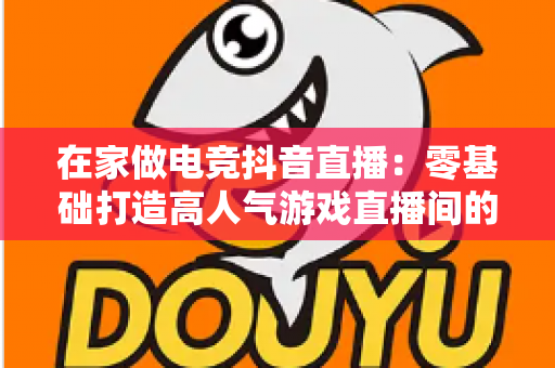 在家做电竞抖音直播：零基础打造高人气游戏直播间的完整变现指南