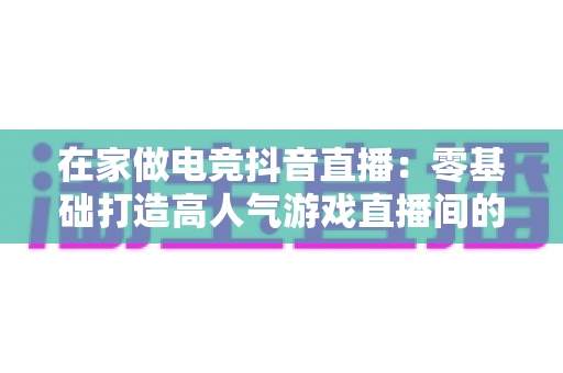 在家做电竞抖音直播：零基础打造高人气游戏直播间的完整变现指南