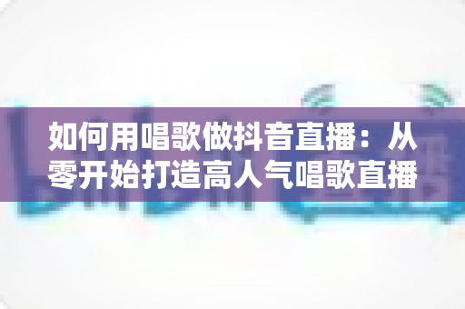 如何用唱歌做抖音直播:从零开始打造高人气唱歌直播间的完整实操攻略 如何用唱歌做抖音直播:从零开始打造高人气唱歌直播间的完整实操攻略