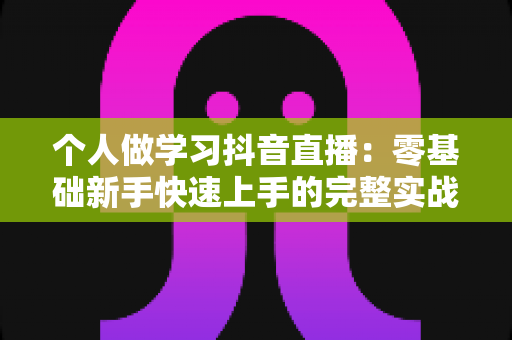 个人做学习抖音直播:零基础新手快速上手的完整实战指南 个人做学习抖音直播:零基础新手快速上手的完整实战指南