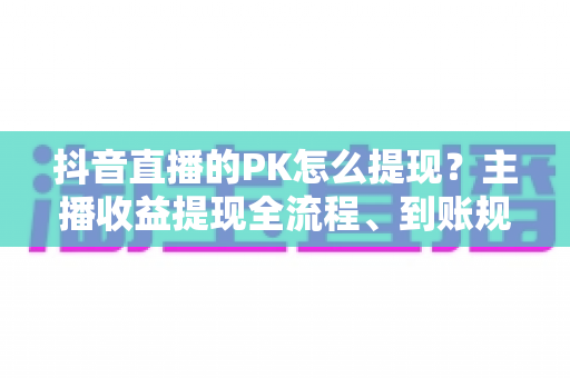 抖音直播的PK怎么提现?主播收益提现全流程、到账规则与避坑指南详解 抖音直播的PK怎么提现?主播收益提现全流程、到账规则与避坑指南详解