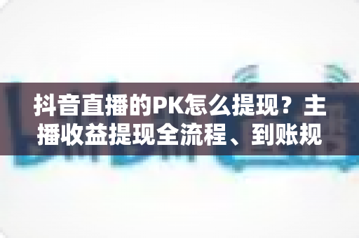抖音直播的PK怎么提现?主播收益提现全流程、到账规则与避坑指南详解 抖音直播的PK怎么提现?主播收益提现全流程、到账规则与避坑指南详解