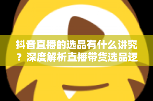 抖音直播的选品有什么讲究?深度解析直播带货选品逻辑与实战攻略 抖音直播的选品有什么讲究?深度解析直播带货选品逻辑与实战攻略