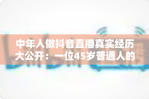 中年人做抖音直播真实经历大公开:一位45岁普通人的开播全过程、踩坑教训与变现真相全解析 中年人做抖音直播真实经历大公开:一位45岁普通人的开播全过程、踩坑教训与变现真相全解析
