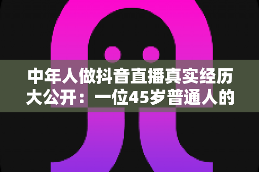 中年人做抖音直播真实经历大公开:一位45岁普通人的开播全过程、踩坑教训与变现真相全解析 中年人做抖音直播真实经历大公开:一位45岁普通人的开播全过程、踩坑教训与变现真相全解析