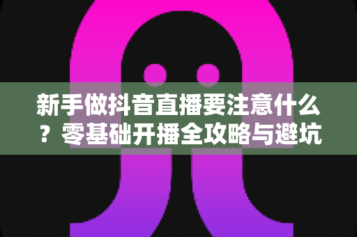 新手做抖音直播要注意什么?零基础开播全攻略与避坑指南 新手做抖音直播要注意什么?零基础开播全攻略与避坑指南