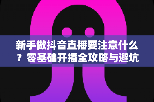新手做抖音直播要注意什么?零基础开播全攻略与避坑指南 新手做抖音直播要注意什么?零基础开播全攻略与避坑指南