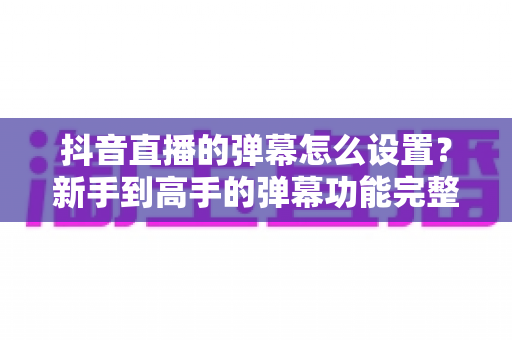 抖音直播的弹幕怎么设置?新手到高手的弹幕功能完整攻略 抖音直播的弹幕怎么设置?新手到高手的弹幕功能完整攻略