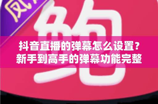 抖音直播的弹幕怎么设置?新手到高手的弹幕功能完整攻略 抖音直播的弹幕怎么设置?新手到高手的弹幕功能完整攻略