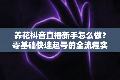 养花抖音直播新手怎么做?零基础快速起号的全流程实战指南 养花抖音直播新手怎么做?零基础快速起号的全流程实战指南