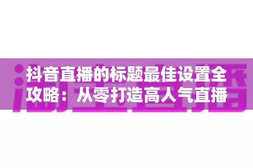 抖音直播的标题最佳设置全攻略:从零打造高人气直播间的流量密码 抖音直播的标题最佳设置全攻略:从零打造高人气直播间的流量密码