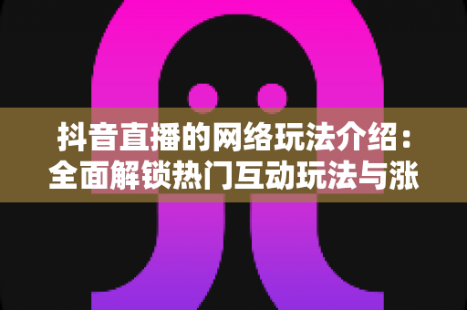 抖音直播的网络玩法介绍:全面解锁热门互动玩法与涨粉变现实战指南 抖音直播的网络玩法介绍:全面解锁热门互动玩法与涨粉变现实战指南