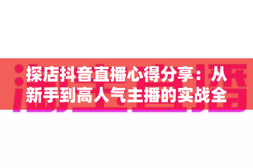 探店抖音直播心得分享:从新手到高人气主播的实战全攻略 探店抖音直播心得分享:从新手到高人气主播的实战全攻略