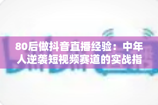 80后做抖音直播经验：中年人逆袭短视频赛道的实战指南与避坑心得