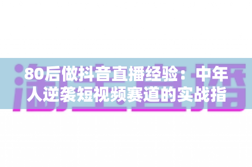 80后做抖音直播经验：中年人逆袭短视频赛道的实战指南与避坑心得