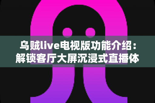 乌贼live电视版功能介绍：解锁客厅大屏沉浸式直播体验的完整指南