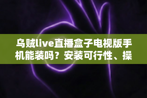 乌贼live直播盒子电视版手机能装吗？安装可行性、操作步骤与避坑指南全解析